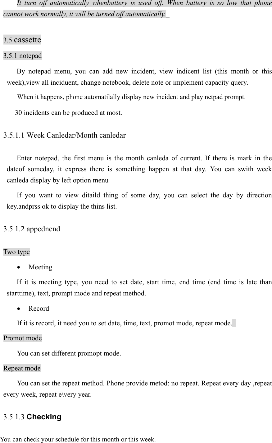 It turn off automatically whenbattery is used off. When battery is so low that phone cannot work normally, it will be turned off automatically.    3.5 cassette 3.5.1 notepad By notepad menu, you can add new incident, view indicent list (this month or this week),view all inciduent, change notebook, delete note or implement capacity query.   When it happens, phone automatilally display new incident and play netpad prompt.   30 incidents can be produced at most.   3.5.1.1 Week Canledar/Month canledar Enter notepad, the first menu is the month canleda of current. If there is mark in the dateof someday, it express there is something happen at that day. You can swith week canleda display by left option menu   If you want to view ditaild thing of some day, you can select the day by direction key.andprss ok to display the thins list.   3.5.1.2 appednend Two type • Meeting  If it is meeting type, you need to set date, start time, end time (end time is late than starttime), text, prompt mode and repeat method.   • Record If it is record, it need you to set date, time, text, promot mode, repeat mode.   Promot mode   You can set different promopt mode.   Repeat mode You can set the repeat method. Phone provide metod: no repeat. Repeat every day ,repeat every week, repeat e\very year.   3.5.1.3 Checking You can check your schedule for this month or this week. 