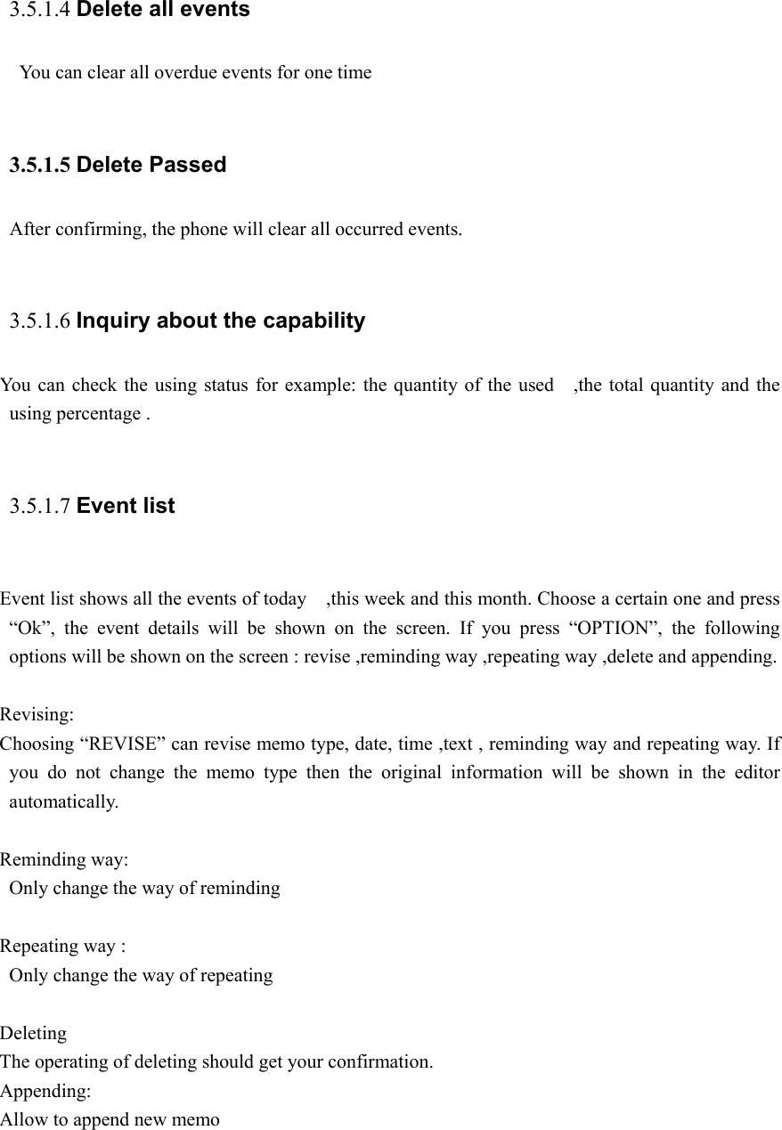  3.5.1.4 Delete all events     You can clear all overdue events for one time  3.5.1.5 Delete Passed After confirming, the phone will clear all occurred events.  3.5.1.6 Inquiry about the capability You can check the using status for example: the quantity of the used   ,the total quantity and the using percentage .  3.5.1.7 Event list   Event list shows all the events of today    ,this week and this month. Choose a certain one and press “Ok”, the event details will be shown on the screen. If you press “OPTION”, the following options will be shown on the screen : revise ,reminding way ,repeating way ,delete and appending.  Revising: Choosing “REVISE” can revise memo type, date, time ,text , reminding way and repeating way. If you do not change the memo type then the original information will be shown in the editor automatically.  Reminding way:   Only change the way of reminding  Repeating way : Only change the way of repeating  Deleting The operating of deleting should get your confirmation. Appending: Allow to append new memo  