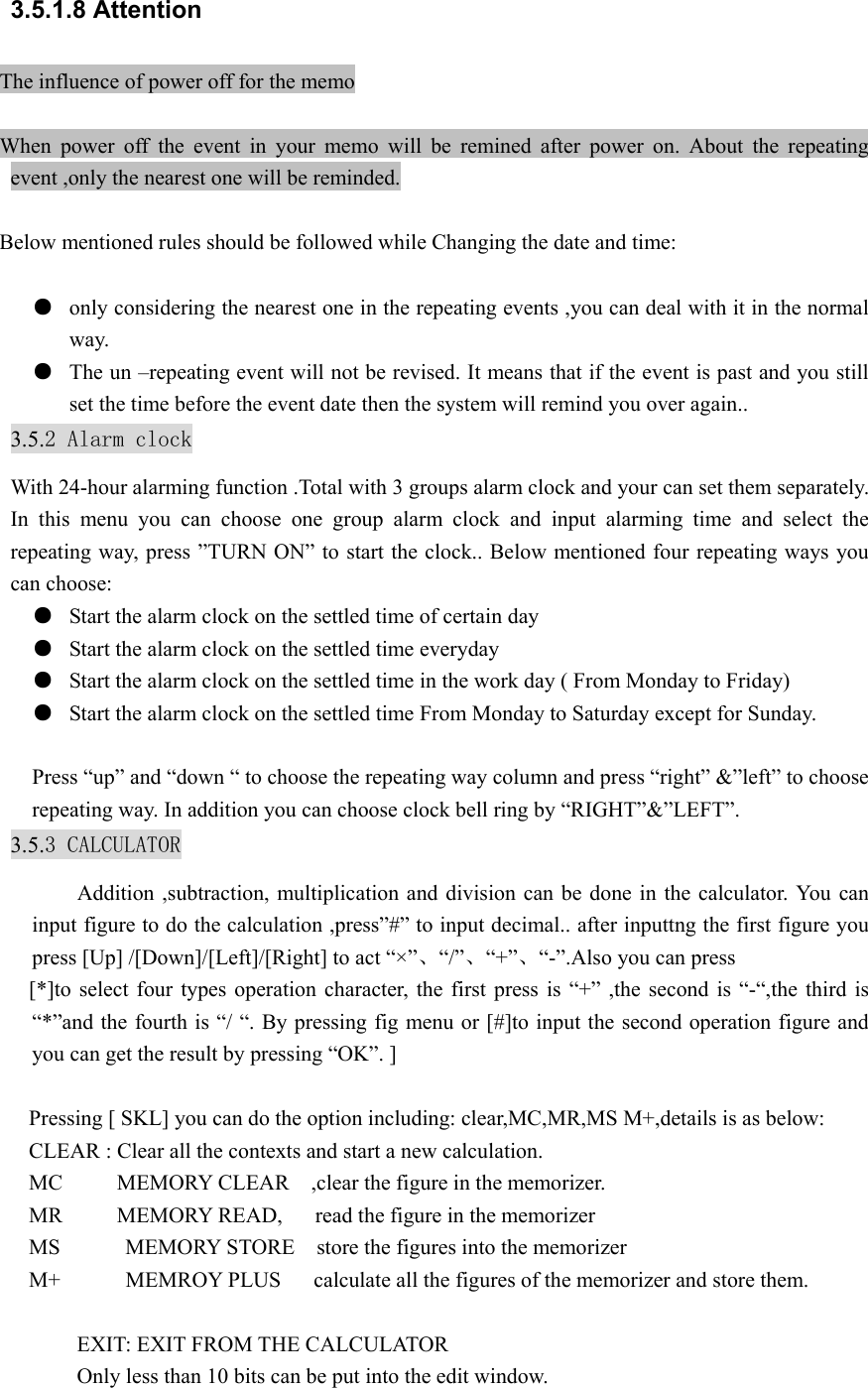 3.5.1.8 Attention The influence of power off for the memo  When power off the event in your memo will be remined after power on. About the repeating event ,only the nearest one will be reminded.  Below mentioned rules should be followed while Changing the date and time:  ● only considering the nearest one in the repeating events ,you can deal with it in the normal way. ● The un –repeating event will not be revised. It means that if the event is past and you still set the time before the event date then the system will remind you over again.. 3.5.2 Alarm clock With 24-hour alarming function .Total with 3 groups alarm clock and your can set them separately. In this menu you can choose one group alarm clock and input alarming time and select the repeating way, press ”TURN ON” to start the clock.. Below mentioned four repeating ways you can choose: ● Start the alarm clock on the settled time of certain day ● Start the alarm clock on the settled time everyday ● Start the alarm clock on the settled time in the work day ( From Monday to Friday) ● Start the alarm clock on the settled time From Monday to Saturday except for Sunday.  Press “up” and “down “ to choose the repeating way column and press “right” &amp;”left” to choose repeating way. In addition you can choose clock bell ring by “RIGHT”&amp;”LEFT”. 3.5.3 CALCULATOR Addition ,subtraction, multiplication and division can be done in the calculator. You can input figure to do the calculation ,press”#” to input decimal.. after inputtng the first figure you press [Up] /[Down]/[Left]/[Right] to act “×”、“/”、“+”、“-”.Also you can press [*]to select four types operation character, the first press is “+” ,the second is “-“,the third is “*”and the fourth is “/ “. By pressing fig menu or [#]to input the second operation figure and you can get the result by pressing “OK”. ]  Pressing [ SKL] you can do the option including: clear,MC,MR,MS M+,details is as below: CLEAR : Clear all the contexts and start a new calculation. MC     MEMORY CLEAR  ,clear the figure in the memorizer. MR     MEMORY READ,   read the figure in the memorizer MS      MEMORY STORE  store the figures into the memorizer M+            MEMROY PLUS      calculate all the figures of the memorizer and store them.  EXIT: EXIT FROM THE CALCULATOR Only less than 10 bits can be put into the edit window.  