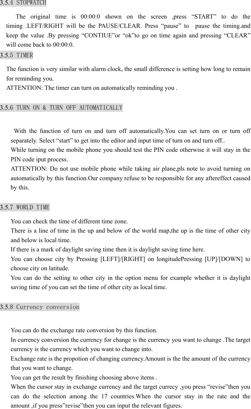 3.5.4 STOPWATCH    The original time is 00:00:0 shown on the screen ,press “START” to do the timing .LEFT/RIGHT will be the PAUSE/CLEAR. Press “pause” to  pause the timing.and keep the value .By pressing “CONTIUE”or “ok”to go on time again and pressing “CLEAR” will come back to 00:00:0. 3.5.5 TIMER The function is very similar with alarm clock, the small difference is setting how long to remain for reminding you. ATTENTION: The timer can turn on automatically reminding you .  3.5.6 TURN ON &amp; TURN OFF AUTOMATICALLY   With the function of turn on and turn off automatically.You can set turn on or turn off separately. Select “start” to get into the editor and input time of turn on and turn off.. While turning on the mobile phone you should test the PIN code otherwise it will stay in the PIN code iput process. ATTENTION: Do not use mobile phone while taking air plane,pls note to avoid turning on automatically by this function.Our company refuse to be responsible for any aftereffect caused by this.  3.5.7 WORLD TIME You can check the time of different time zone. There is a line of time in the up and below of the world map,the up is the time of other city and below is local time. If there is a mark of daylight saving time then it is daylight saving time here. You can choose city by Pressing [LEFT]/[RIGHT] on longitudePressing [UP]/[DOWN] to choose city on latitude. You can do the setting to other city in the option menu for example whether it is daylight saving time of you can set the time of other city as local time.  3.5.8 Currency conversion  You can do the exchange rate conversion by this function. In currency conversion the currency for change is the currency you want to change .The target currency is the currency which you want to change into. Exchange rate is the propotion of changing currency.Amount is the the amount of the currency that you want to change. You can get the result by finishing choosing above items . When the cursor stay in exchange currency and the target currecy ,you press “revise”then you can do the selection among the 17 countries.When the cursor stay in the rate and the amount ,if you press”revise”then you can input the relevant figures. 