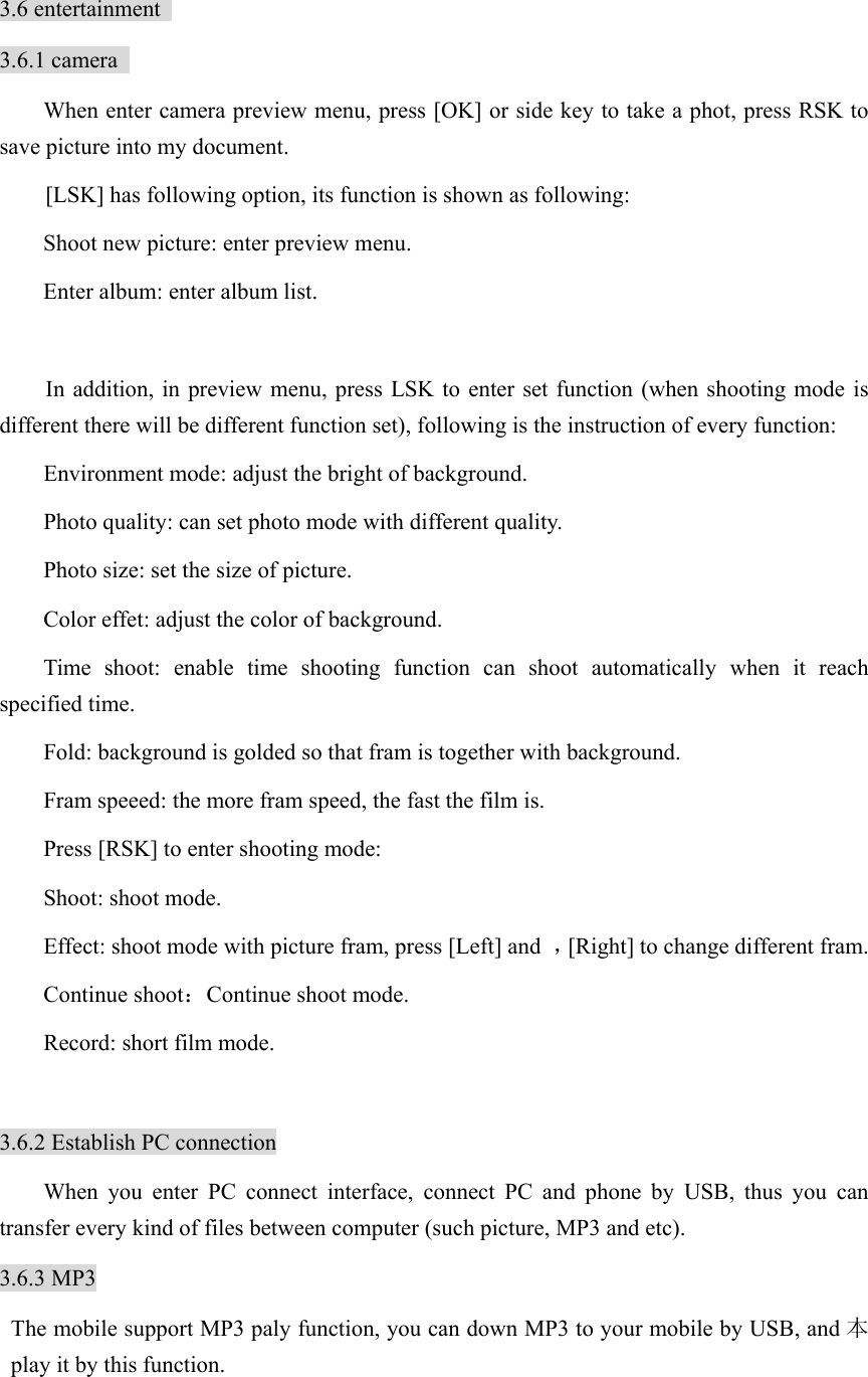  3.6 entertainment   3.6.1 camera   When enter camera preview menu, press [OK] or side key to take a phot, press RSK to save picture into my document.     [LSK] has following option, its function is shown as following:   Shoot new picture: enter preview menu.   Enter album: enter album list.    In addition, in preview menu, press LSK to enter set function (when shooting mode is different there will be different function set), following is the instruction of every function: Environment mode: adjust the bright of background.   Photo quality: can set photo mode with different quality.   Photo size: set the size of picture.   Color effet: adjust the color of background.   Time shoot: enable time shooting function can shoot automatically when it reach specified time.   Fold: background is golded so that fram is together with background. Fram speeed: the more fram speed, the fast the film is.   Press [RSK] to enter shooting mode:   Shoot: shoot mode.   Effect: shoot mode with picture fram, press [Left] and  ，[Right] to change different fram.   Continue shoot：Continue shoot mode. Record: short film mode.    3.6.2 Establish PC connection When you enter PC connect interface, connect PC and phone by USB, thus you can transfer every kind of files between computer (such picture, MP3 and etc).   3.6.3 MP3   The mobile support MP3 paly function, you can down MP3 to your mobile by USB, and 本play it by this function. 