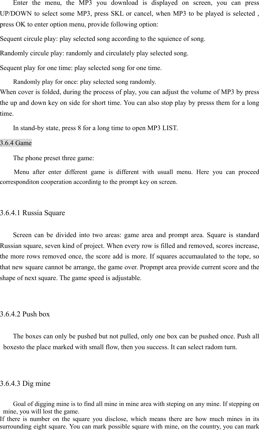   Enter the menu, the MP3 you download is displayed on screen, you can press UP/DOWN to select some MP3, press SKL or cancel, when MP3 to be played is selected , press OK to enter option menu, provide following option: Sequent circule play: play selected song according to the squience of song. Randomly circule play: randomly and circulately play selected song. Sequent play for one time: play selected song for one time. Randomly play for once: play selected song randomly. When cover is folded, during the process of play, you can adjust the volume of MP3 by press the up and down key on side for short time. You can also stop play by presss them for a long time.    In stand-by state, press 8 for a long time to open MP3 LIST.   3.6.4 Game The phone preset three game:   Menu after enter different game is different with usuall menu. Here you can proceed corresponditon cooperation accordintg to the prompt key on screen.    3.6.4.1 Russia Square Screen can be divided into two areas: game area and prompt area. Square is standard Russian square, seven kind of project. When every row is filled and removed, scores increase, the more rows removed once, the score add is more. If squares accumaulated to the tope, so that new square cannot be arrange, the game over. Propmpt area provide current score and the shape of next square. The game speed is adjustable.    3.6.4.2 Push box The boxes can only be pushed but not pulled, only one box can be pushed once. Push all boxesto the place marked with small flow, then you success. It can select radom turn.    3.6.4.3 Dig mine Goal of digging mine is to find all mine in mine area with steping on any mine. If stepping on mine, you will lost the game.   If there is number on the square you disclose, which means there are how much mines in its surrounding eight square. You can mark possible square with mine, on the country, you can mark 
