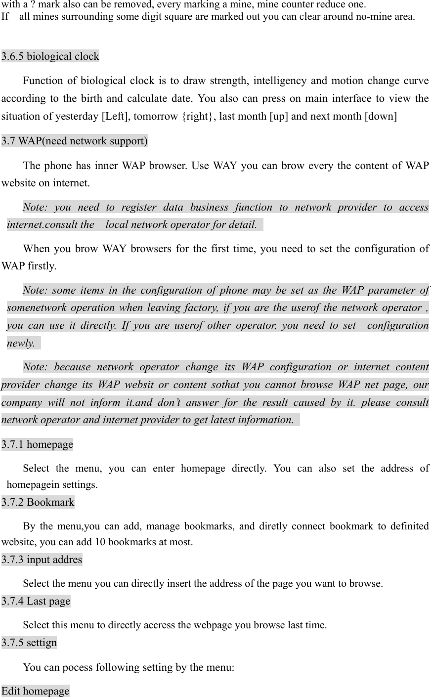with a ? mark also can be removed, every marking a mine, mine counter reduce one.   If    all mines surrounding some digit square are marked out you can clear around no-mine area.    3.6.5 biological clock Function of biological clock is to draw strength, intelligency and motion change curve according to the birth and calculate date. You also can press on main interface to view the situation of yesterday [Left], tomorrow {right}, last month [up] and next month [down] 3.7 WAP(need network support) The phone has inner WAP browser. Use WAY you can brow every the content of WAP website on internet.   Note: you need to register data business function to network provider to access internet.consult the  local network operator for detail.   When you brow WAY browsers for the first time, you need to set the configuration of WAP firstly.   Note: some items in the configuration of phone may be set as the WAP parameter of somenetwork operation when leaving factory, if you are the userof the network operator , you can use it directly. If you are userof other operator, you need to set  configuration newly.  Note: because network operator change its WAP configuration or internet content provider change its WAP websit or content sothat you cannot browse WAP net page, our company will not inform it.and don’t answer for the result caused by it. please consult network operator and internet provider to get latest information.   3.7.1 homepage Select the menu, you can enter homepage directly. You can also set the address of homepagein settings.   3.7.2 Bookmark By the menu,you can add, manage bookmarks, and diretly connect bookmark to definited website, you can add 10 bookmarks at most.   3.7.3 input addres Select the menu you can directly insert the address of the page you want to browse.   3.7.4 Last page Select this menu to directly accress the webpage you browse last time.   3.7.5 settign   You can pocess following setting by the menu:   Edit homepage 