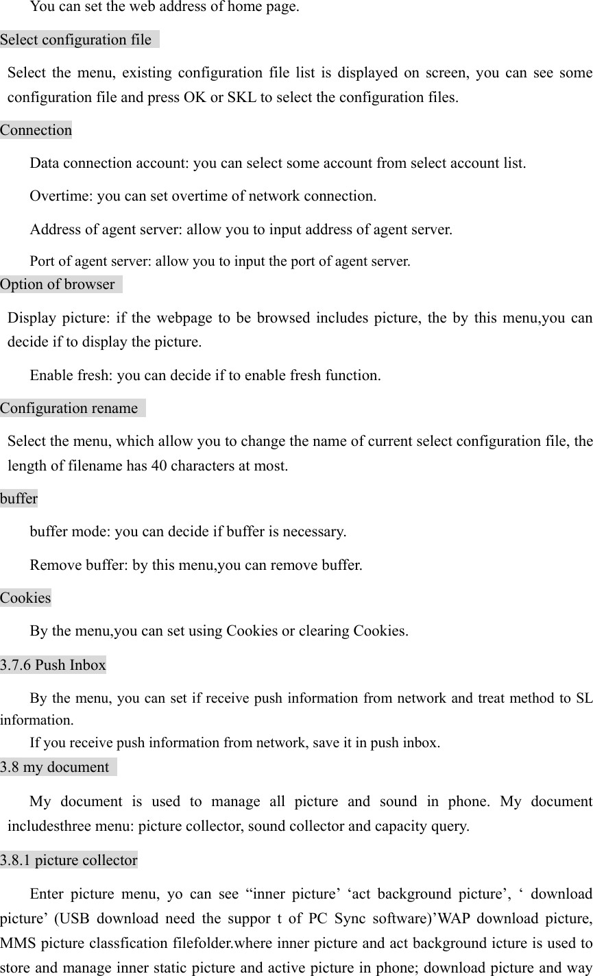   You can set the web address of home page.   Select configuration file    Select the menu, existing configuration file list is displayed on screen, you can see some configuration file and press OK or SKL to select the configuration files.   Connection   Data connection account: you can select some account from select account list.     Overtime: you can set overtime of network connection.     Address of agent server: allow you to input address of agent server.     Port of agent server: allow you to input the port of agent server.   Option of browser    Display picture: if the webpage to be browsed includes picture, the by this menu,you can decide if to display the picture.     Enable fresh: you can decide if to enable fresh function. Configuration rename     Select the menu, which allow you to change the name of current select configuration file, the length of filename has 40 characters at most. buffer   buffer mode: you can decide if buffer is necessary.     Remove buffer: by this menu,you can remove buffer.   Cookies   By the menu,you can set using Cookies or clearing Cookies. 3.7.6 Push Inbox By the menu, you can set if receive push information from network and treat method to SL information.  If you receive push information from network, save it in push inbox.   3.8 my document   My document is used to manage all picture and sound in phone. My document includesthree menu: picture collector, sound collector and capacity query.   3.8.1 picture collector Enter picture menu, yo can see “inner picture’ ‘act background picture’, ‘ download picture’ (USB download need the suppor t of PC Sync software)’WAP download picture, MMS picture classfication filefolder.where inner picture and act background icture is used to store and manage inner static picture and active picture in phone; download picture and way 