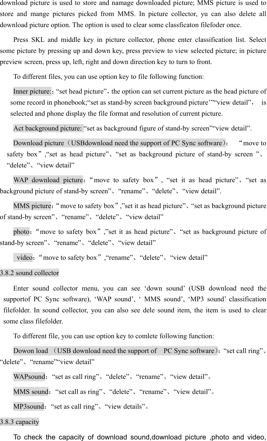 download picture is used to store and namage downloaded picture; MMS picture is used to store and mange pictures picked from MMS. In picture collector, yu can also delete all download picture option. The option is used to clear some classficaton filefoder once.   Press SKL and middle key in picture collector, phone enter classification list. Select some picture by pressing up and down key, press preview to view selected picture; in picture preview screen, press up, left, right and down direction key to turn to front.   To different files, you can use option key to file following function:   Inner picture:：“set head picture”，the option can set current picture as the head picture of some record in phonebook;“set as stand-by screen background picture’”“view detail”， is selected and phone display the file format and resolution of current picture.   Act background picture: “set as background figure of stand-by screen”“view detail”. Download picture（USBdownload need the support of PC Sync software）： “move to safety box”,“set as head picture”、“set as background picture of stand-by screen ”、“delete”、“view detail” WAP download picture：“move to safety box”, “set it as head picture”、“set as background picture of stand-by screen”、“rename”、“delete”、“view detail”. MMS picture：“move to safety box”,”set it as head picture”、“set as background picture of stand-by screen”、“rename”、“delete”、“view detail” photo：“move to safety box”,”set it as head picture”、“set as background picture of stand-by screen”、“rename”、“delete”、“view detail”  video：“move to safety box”,“rename”、“delete”、“view detail” 3.8.2 sound collector Enter sound collector menu, you can see ‘down sound’ (USB download need the supportof PC Sync software), ‘WAP sound’, ‘ MMS sound’, ‘MP3 sound’ classification filefolder. In sound collector, you can also see dele sound item, the item is used to clear some class filefolder.   To different file, you can use option key to comlete following function:   Dowon load （USB download need the support of    PC Sync software）：“set call ring”、“delete”、“rename”“view detail” WAPsound：“set as call ring”、“delete”、“rename”、“view detail”。 MMS sound：“set call as ring”、“delete”、“rename”、“view detail”。 MP3sound：“set as call ring”、“view details”。 3.8.3 capacity To check the capacity of download sound,download picture ,photo and video, 