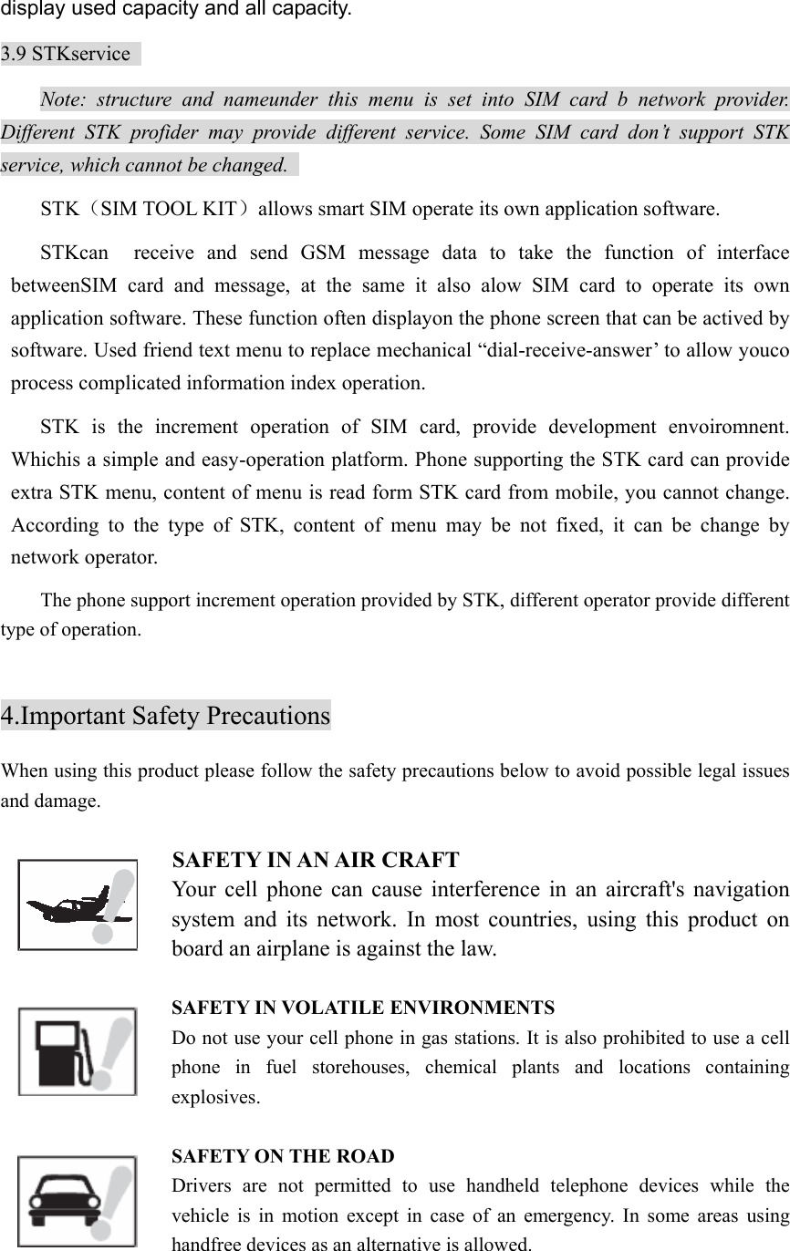 display used capacity and all capacity. 3.9 STKservice   Note: structure and nameunder this menu is set into SIM card b network provider. Different STK profider may provide different service. Some SIM card don’t support STK service, which cannot be changed.   STK（SIM TOOL KIT）allows smart SIM operate its own application software.   STKcan  receive and send GSM message data to take the function of interface betweenSIM card and message, at the same it also alow SIM card to operate its own application software. These function often displayon the phone screen that can be actived by software. Used friend text menu to replace mechanical “dial-receive-answer’ to allow youco process complicated information index operation.   STK is the increment operation of SIM card, provide development envoiromnent. Whichis a simple and easy-operation platform. Phone supporting the STK card can provide extra STK menu, content of menu is read form STK card from mobile, you cannot change. According to the type of STK, content of menu may be not fixed, it can be change by network operator.   The phone support increment operation provided by STK, different operator provide different type of operation.  4.Important Safety Precautions When using this product please follow the safety precautions below to avoid possible legal issues and damage.    SAFETY IN AN AIR CRAFT   Your cell phone can cause interference in an aircraft&apos;s navigation system and its network. In most countries, using this product on board an airplane is against the law.    SAFETY IN VOLATILE ENVIRONMENTS Do not use your cell phone in gas stations. It is also prohibited to use a cell phone in fuel storehouses, chemical plants and locations containing explosives.  SAFETY ON THE ROAD Drivers are not permitted to use handheld telephone devices while the vehicle is in motion except in case of an emergency. In some areas using handfree devices as an alternative is allowed.  
