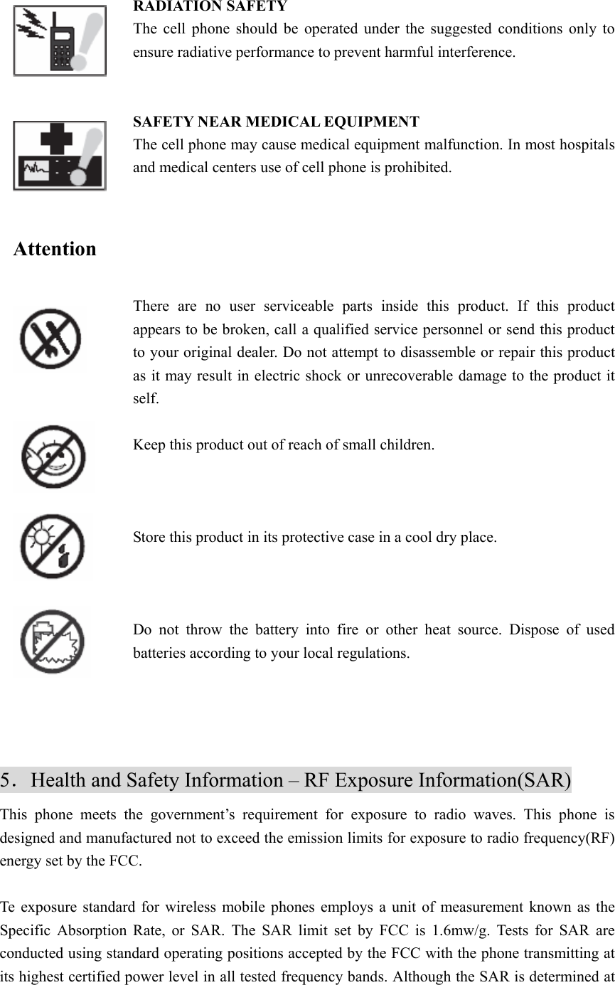  RADIATION SAFETY The cell phone should be operated under the suggested conditions only to ensure radiative performance to prevent harmful interference.   SAFETY NEAR MEDICAL EQUIPMENT   The cell phone may cause medical equipment malfunction. In most hospitals and medical centers use of cell phone is prohibited.   Attention   There are no user serviceable parts inside this product. If this product appears to be broken, call a qualified service personnel or send this product to your original dealer. Do not attempt to disassemble or repair this product as it may result in electric shock or unrecoverable damage to the product it self.  Keep this product out of reach of small children.    Store this product in its protective case in a cool dry place.    Do not throw the battery into fire or other heat source. Dispose of used batteries according to your local regulations.       5．Health and Safety Information – RF Exposure Information(SAR) This phone meets the government’s requirement for exposure to radio waves. This phone is designed and manufactured not to exceed the emission limits for exposure to radio frequency(RF) energy set by the FCC.  Te exposure standard for wireless mobile phones employs a unit of measurement known as the Specific Absorption Rate, or SAR. The SAR limit set by FCC is 1.6mw/g. Tests for SAR are conducted using standard operating positions accepted by the FCC with the phone transmitting at its highest certified power level in all tested frequency bands. Although the SAR is determined at 