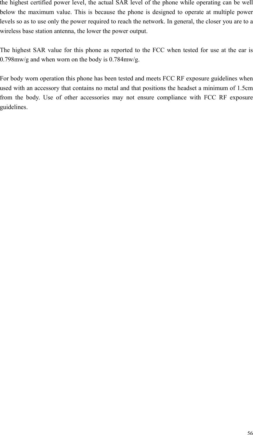   56the highest certified power level, the actual SAR level of the phone while operating can be well below the maximum value. This is because the phone is designed to operate at multiple power levels so as to use only the power required to reach the network. In general, the closer you are to a wireless base station antenna, the lower the power output.  The highest SAR value for this phone as reported to the FCC when tested for use at the ear is 0.798mw/g and when worn on the body is 0.784mw/g.  For body worn operation this phone has been tested and meets FCC RF exposure guidelines when used with an accessory that contains no metal and that positions the headset a minimum of 1.5cm from the body. Use of other accessories may not ensure compliance with FCC RF exposure guidelines.   