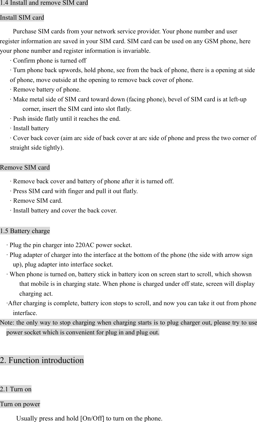 1.4 Install and remove SIM card Install SIM card         Purchase SIM cards from your network service provider. Your phone number and user register information are saved in your SIM card. SIM card can be used on any GSM phone, here your phone number and register information is invariable. · Confirm phone is turned off · Turn phone back upwords, hold phone, see from the back of phone, there is a opening at side of phone, move outside at the opening to remove back cover of phone. · Remove battery of phone. · Make metal side of SIM card toward down (facing phone), bevel of SIM card is at left-up corner, insert the SIM card into slot flatly.   · Push inside flatly until it reaches the end. · Install battery · Cover back cover (aim arc side of back cover at arc side of phone and press the two corner of straight side tightly).  Remove SIM card · Remove back cover and battery of phone after it is turned off. · Press SIM card with finger and pull it out flatly. · Remove SIM card. · Install battery and cover the back cover.  1.5 Battery charge · Plug the pin charger into 220AC power socket. · Plug adapter of charger into the interface at the bottom of the phone (the side with arrow sign up), plug adapter into interface socket. · When phone is turned on, battery stick in battery icon on screen start to scroll, which showsn that mobile is in charging state. When phone is charged under off state, screen will display charging act. ·After charging is complete, battery icon stops to scroll, and now you can take it out from phone interface. Note: the only way to stop charging when charging starts is to plug charger out, please try to use power socket which is convenient for plug in and plug out.    2. Function introduction  2.1 Turn on Turn on power   Usually press and hold [On/Off] to turn on the phone. 