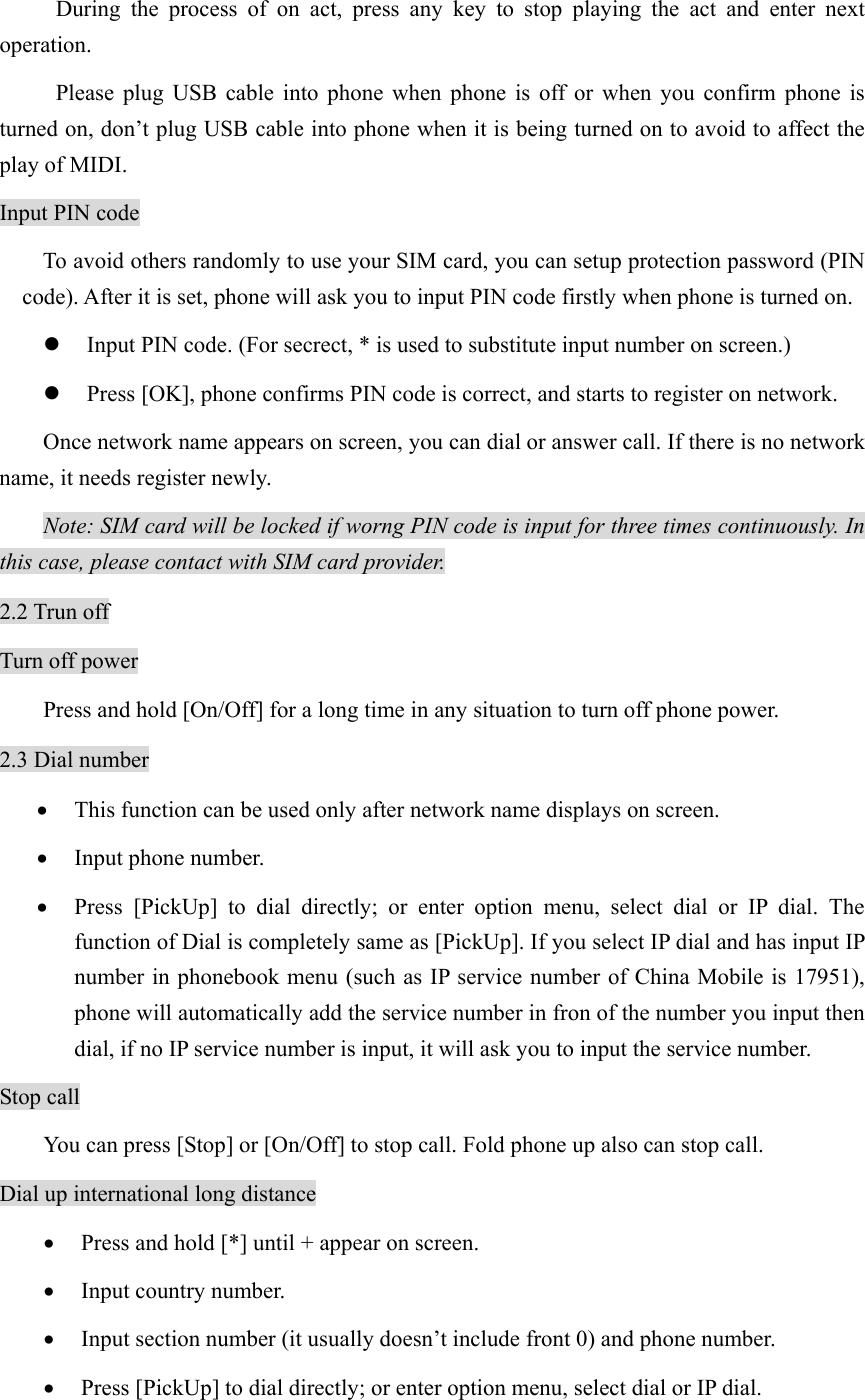 During the process of on act, press any key to stop playing the act and enter next operation. Please plug USB cable into phone when phone is off or when you confirm phone is turned on, don’t plug USB cable into phone when it is being turned on to avoid to affect the play of MIDI.   Input PIN code To avoid others randomly to use your SIM card, you can setup protection password (PIN code). After it is set, phone will ask you to input PIN code firstly when phone is turned on. z Input PIN code. (For secrect, * is used to substitute input number on screen.) z Press [OK], phone confirms PIN code is correct, and starts to register on network. Once network name appears on screen, you can dial or answer call. If there is no network name, it needs register newly.   Note: SIM card will be locked if worng PIN code is input for three times continuously. In this case, please contact with SIM card provider. 2.2 Trun off Turn off power Press and hold [On/Off] for a long time in any situation to turn off phone power. 2.3 Dial number • This function can be used only after network name displays on screen. • Input phone number. • Press [PickUp] to dial directly; or enter option menu, select dial or IP dial. The function of Dial is completely same as [PickUp]. If you select IP dial and has input IP number in phonebook menu (such as IP service number of China Mobile is 17951), phone will automatically add the service number in fron of the number you input then dial, if no IP service number is input, it will ask you to input the service number.   Stop call You can press [Stop] or [On/Off] to stop call. Fold phone up also can stop call.   Dial up international long distance • Press and hold [*] until + appear on screen. • Input country number. • Input section number (it usually doesn’t include front 0) and phone number. • Press [PickUp] to dial directly; or enter option menu, select dial or IP dial. 