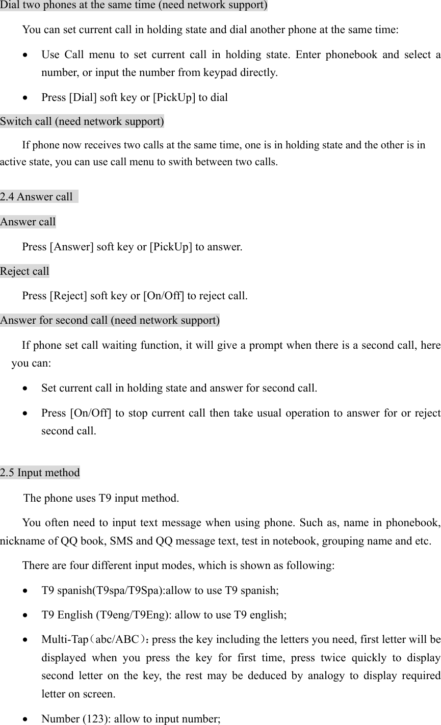 Dial two phones at the same time (need network support) You can set current call in holding state and dial another phone at the same time: • Use Call menu to set current call in holding state. Enter phonebook and select a number, or input the number from keypad directly. • Press [Dial] soft key or [PickUp] to dial Switch call (need network support)         If phone now receives two calls at the same time, one is in holding state and the other is in active state, you can use call menu to swith between two calls.    2.4 Answer call   Answer call Press [Answer] soft key or [PickUp] to answer. Reject call Press [Reject] soft key or [On/Off] to reject call. Answer for second call (need network support) If phone set call waiting function, it will give a prompt when there is a second call, here you can: • Set current call in holding state and answer for second call. • Press [On/Off] to stop current call then take usual operation to answer for or reject second call.  2.5 Input method The phone uses T9 input method. You often need to input text message when using phone. Such as, name in phonebook, nickname of QQ book, SMS and QQ message text, test in notebook, grouping name and etc.   There are four different input modes, which is shown as following: • T9 spanish(T9spa/T9Spa):allow to use T9 spanish; • T9 English (T9eng/T9Eng): allow to use T9 english; • Multi-Tap（abc/ABC）：press the key including the letters you need, first letter will be displayed when you press the key for first time, press twice quickly to display second letter on the key, the rest may be deduced by analogy to display required letter on screen.   • Number (123): allow to input number; 