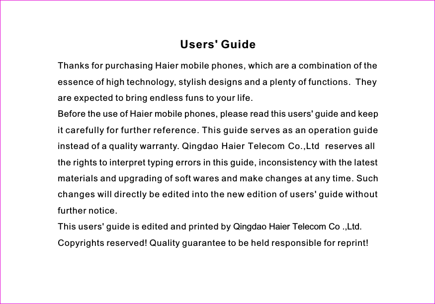 Thanks for purchasing Haier mobile phones, which are a combination of theessence of high technology, stylish designs and a plenty of functions. Theyare expected to bring endless funs to your life.BeforetheuseofHaiermobilephones,pleasereadthisusers&apos;guideandkeepit carefully for further reference. This guide serves as an operation guideinstead of a quality warranty. Qingdao Haier Telecom Co.,Ltd  reserves alltherightstointerprettypingerrorsinthisguide,inconsistencywiththelatestmaterials and upgrading of soft wares and make changes at any time. Suchchangeswilldirectlybeeditedintotheneweditionofusers&apos;guidewithoutfurther notice.This users&apos; guide is edited and printed by Qingdao Haier Telecom Co .,Ltd.Copyrights reserved! Quality guarantee to be held responsible for reprint!Users&apos; Guide