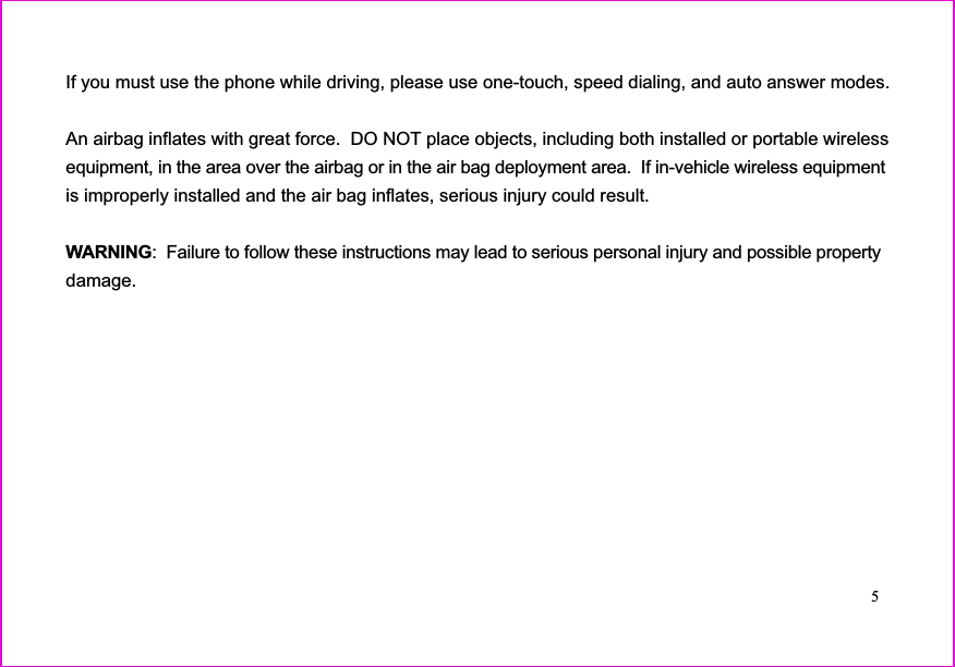 If you must use the phone while driving, please use one-touch, speed dialing, and auto answer modes.An airbag inflates with great force.  DO NOT place objects, including both installed or portable wirelessequipment, in the area over the airbag or in the air bag deployment area. If in-vehicle wireless equipmentis improperly installed and the air bag inflates, serious injury could result.: Failure to follow these instructions may lead to serious personal injury and possible propertydamage.WARNING5