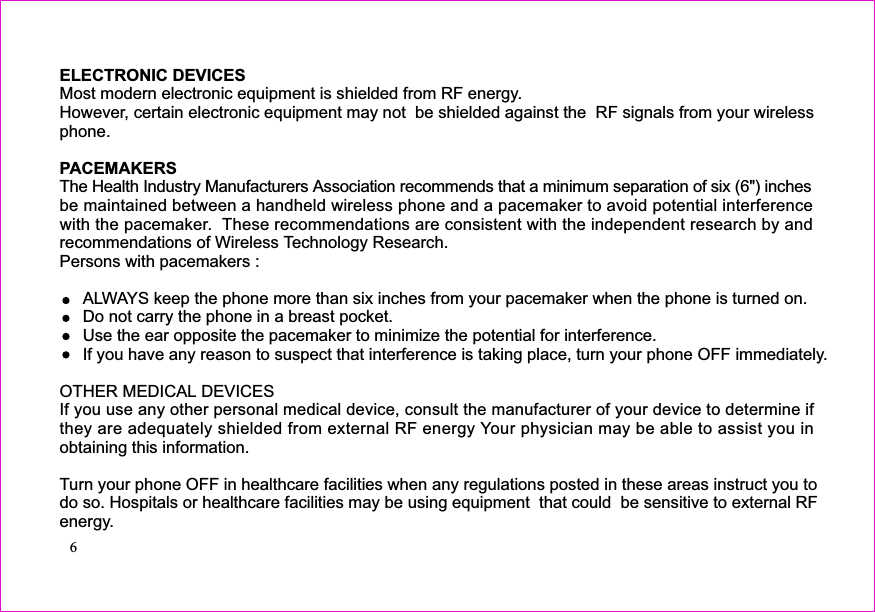 ELECTRONIC DEVICES) inchesbe maintained between a handheldALWAYS keep the phone more than six inches from your pacemaker when the phone is turned on.Do not carry the phone in a breast pocket.Use the ear opposite the pacemaker to minimize the potential for interference.If you have any reason to suspect that interference is taking place, turn your phone OFF immediately.OTHER MEDICAL DEVICESobtaining this information.Turn your phone OFF in healthcare facilities when any regulations posted in these areas instruct you todo so. Hospitals or healthcare facilities may be using equipment  that could  be sensitive to external RFenergy.Most modern electronic equipment is shielded from RF energy.However, certain electronic equipment may not  be shielded against the  RF signals from your wirelessphone.PACEMAKERSThe Health Industry Manufacturers Association recommends that a minimum separation of six (6&quot;wireless phone and a pacemaker to avoid potential interferencewith the pacemaker. These recommendations are consistent with the independent research by andrecommendations of Wireless Technology Research.Persons with pacemakers :If you use any other personal medical device, consult the manufacturer of your device to determine ifthey are adequately shielded from external RF energy Your physician may be able to assist you in6