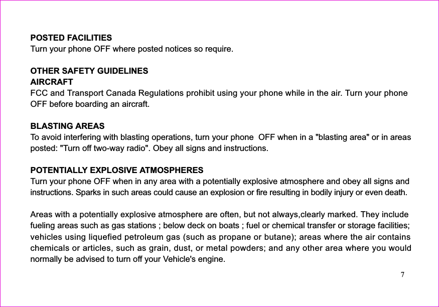 POSTED FACILITIESOTHER SAFETY GUIDELINESAIRCRAFTBLASTING AREASPOTENTIALLY EXPLOSIVE ATMOSPHERESTurn your phone OFF where posted notices so require.FCC and Transport Canada Regulations prohibit using your phone while in the air. Turn your phoneOFF before boarding an aircraft.To avoid interfering with blasting operations, turn your phone  OFF when in a &quot;blasting area&quot; or in areasposted: &quot;Turn off two-way radio&quot;. Obey all signs and instructions.Turn your phone OFF when in any area with a potentially explosive atmosphere and obey all signs andinstructions. Sparks in such areas could cause an explosion or fire resulting in bodily injury or even death.fueling areas such as gas stations ; below deck on boats ; fuel or chemical transfer or storage facilities;vehicles using liquefied petroleum gas (such as propane or butane); areas where the air containschemicals or articles, such as grain, dust, or metal powders; and any other area where you wouldnormally be advised to turn off your Vehicle&apos;s engine.Areas with a potentially explosive atmosphere are often, but not always,clearly marked. They include7