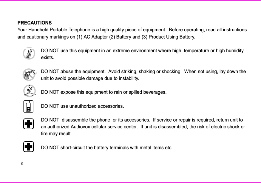 PRECAUTIONSYour Handheld Portable Telephone is a high quality piece of equipment. Before operating, read all instructionsand cautionary markings on (1) AC Adaptor (2) Battery and (3) Product Using Battery.DO NOT use this equipment in an extreme environment where high temperature or high humidityexists.DO NOT abuse the equipment. Avoid striking, shaking or shocking. When not using, lay down theunit to avoid possible damage due to instability.DO NOT expose this equipment to rain or spilled beverages.DO NOT use unauthorized accessories.DO NOT disassemble the phone or its accessories. If service or repair is required, return unit toan authorized Audiovox cellular service center. If unit is disassembled, the risk of electric shock orfire may result.DO NOT short-circuit the battery terminals with metal items etc.8