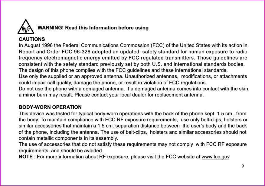 WARNING! Read this Information before usingCAUTIONSBODY-WORN OPERATIONIn August 1996 the Federal Communications Commossion (FCC) of the United States with its action inReport and Order FCC 96-326 adopted an updated safety standard for human exposure to radioconsistent with the safety standard previously set by both U.S. and international standards bodies.The design of this phone complies with the FCC guidelines and these international standards.Use only the supplied or an approved antenna. Unauthorized antennas, modifications, or attachmentscould impair call quality, damage the phone, or result in violation of FCC regulations.Do not use the phone with a demaged antenna. If a demaged antenna comes into contact with the skin,a minor burn may result. Please contact your local dealer for replacement antenna.Thisdevicewastestedfortypicalbody-wornoperationswiththebackofthephonekept1.5cm.fromthe body. To maintain compliance with FCC RF exposure requirements, use only belt-clips, holsters orsimilaraccessoriesthatmaintaina1.5cm.separationdistancebetweentheuser&apos;sbodyandthebackof the phone, including the antenna. The use of belt-clips, holsters and similar accessories should notcontain metallic components in its assembly.TheuseofaccessoriesthatdonotsatisfytheserequirementsmaynotcomplywithFCCRFexposurerequirements, and should be avoided.frequency electromagnetic energy emitted by FCC regulated transmitters. Those guidelines areNOTE : For more information about RF exposure, please visit the FCC website at www.fcc.gov9