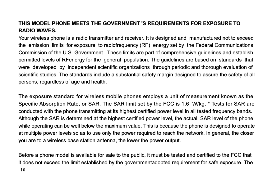 THIS MODEL PHONE MEETS THE GOVERNMENT &apos;S REQUIREMENTS FOR EXPOSURE TORADIO WAVES.Your wireless phone is a radio transmitter and receiver. It is designed and  manufactured not to exceedthe  emission  limits  for exposure  to radiofrequency (RF)  energy set by  the Federal CommunicationsCommission of the U.S. Government.  These limits are part of comprehensive guidelines and establishpermitted levels of RFenergy for the  general  population. The guidelines are based on  standards  thatwere  developed  by  independent scientific organizations  through periodic and thorough evaluation ofscientific studies. The standards include a substantial safety margin designed to assure the safety of allpersons, regardless of age and health.The exposure standard for wireless mobile phones employs a unit of measurement known as theSpecific Absorption Rate, or SAR. The SAR limit set by the FCC is 1.6 Wwith the phone transmitting at its highest certified power level in all tested frequency bands.Although the SAR is determined at the highest certified power level, the actual  SAR level of the phoneyou are to a wireless base station antenna, the lower the power output.Before a phone model is available for sale to the public, it must be tested and certified to the FCC thatit does not exceed the limit established by the governmentadopted requirement for safe exposure. The/kg. * Tests for SAR areconductedwhile operating can be well below the maximum value. This is because the phone is designed to operateat multiple power levels so as to use only the power required to reach the network. In general, the closer10