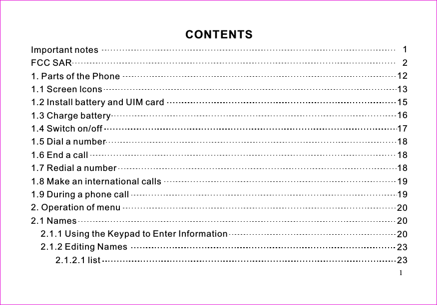 121213151617181818191920202023231. Parts of the Phone1.1 Screen lcons1.2 Install battery and UIM card1.3 Charge battery1.4 Switch on/off1.5 Dial a number1.6 End a call1.7 Redial a number1.8 Make an international calls1.9 During a phone call2. Operation of menu2.1 Names2.1.1 Using the Keypad to Enter Information2.1.2 Editing Names2.1.2.1 listImportant notesFCC SARCONTENTS1