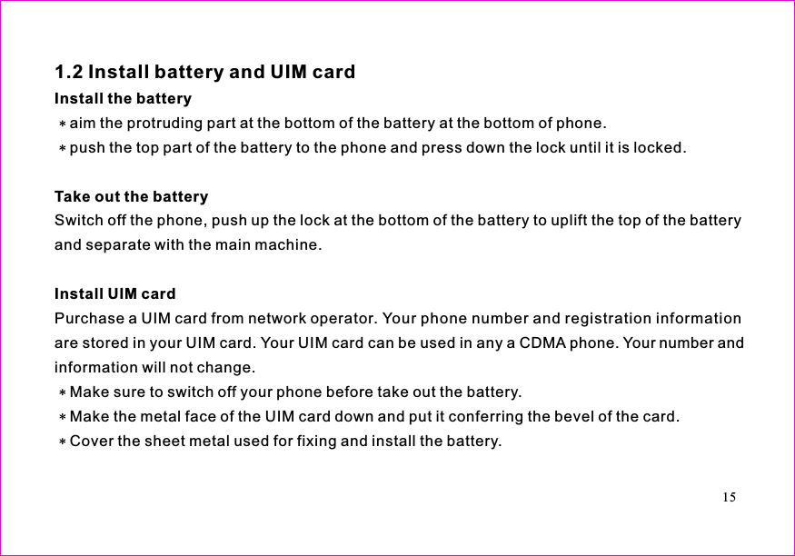 aim the protruding part at the bottom of the battery at the bottom of phone.push the top part of the battery to the phone and press down the lock until it is locked.Switch off the phone, push up the lock at the bottom of the battery to uplift the top of the batteryand separate with the main machine.Purchase a UIM card from network operator. Your phone number and registration informationare stored in your UIM card. Your UIM card can be used in any a CDMA phone. Your number andinformation will not change.Make sure to switch off your phone before take out the battery.Make the metal face of the UIM card down and put it conferring the bevel of the card.Cover the sheet metal used for fixing and install the battery.1.2 Install battery and UIM cardInstall the batteryTake out the batteryInstall UIM card15