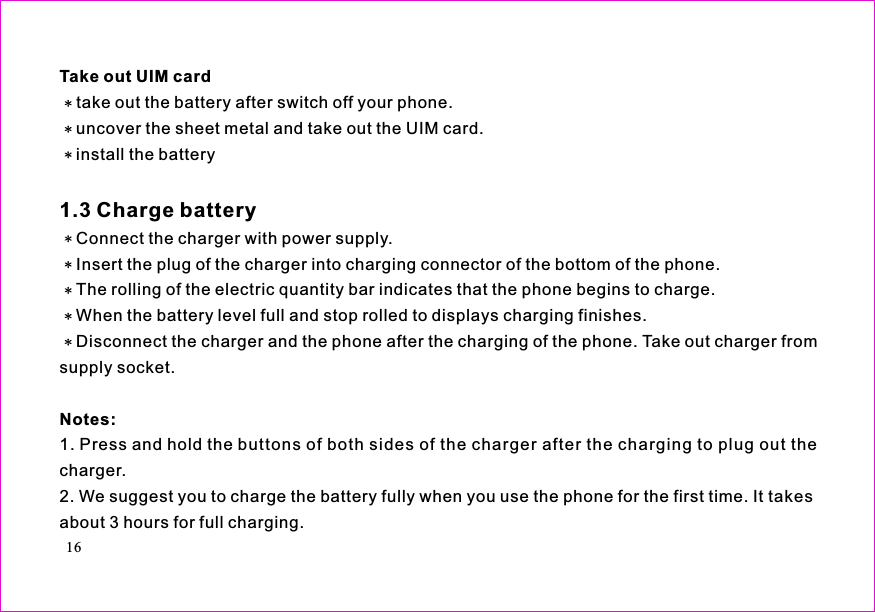 take out the battery after switch off your phone.uncover the sheet metal and take out the UIM card.install the batteryConnect the charger with power supply.Insert the plug of the charger into charging connector of the bottom of the phone.The rolling of the electric quantity bar indicates that the phone begins to charge.When the battery level full and stop rolled to displays charging finishes.Disconnect the charger and the phone after the charging of the phone. Take out charger fromsupply socket.1. Press and hold the buttons of both sides of the charger after the charging to plug out thecharger.2. We suggest you to charge the battery fully when you use the phone for the first time. It takesabout 3 hours for full charging.Take out UIM cardNotes:1.3 Charge battery16
