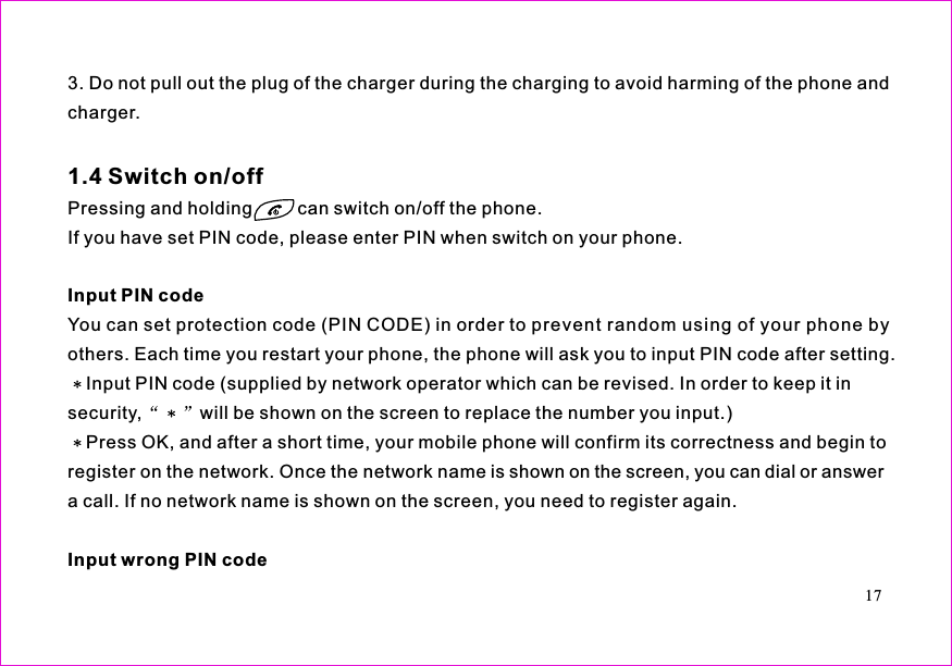 3. Do not pull out the plug of the charger during the charging to avoid harming of the phone andcharger.Pressing and holding         can switch on/off the phone.If you have set PIN code, please enter PIN when switch on your phone.You can set protection code (PIN CODE) in order to prevent random using of your phone byothers. Each time you restart your phone, the phone will ask you to input PIN code after setting.Input PIN code (supplied by network operator which can be revised. In order to keep it insecurity, will be shown on the screen to replace the number you input.)Press OK, and after a short time, your mobile phone will confirm its correctness and begin toregister on the network. Once the network name is shown on the screen, you can dial or answera call. If no network name is shown on the screen, you need to register again.1.4 Switch on/offInput PIN codeInput wrong PIN code17