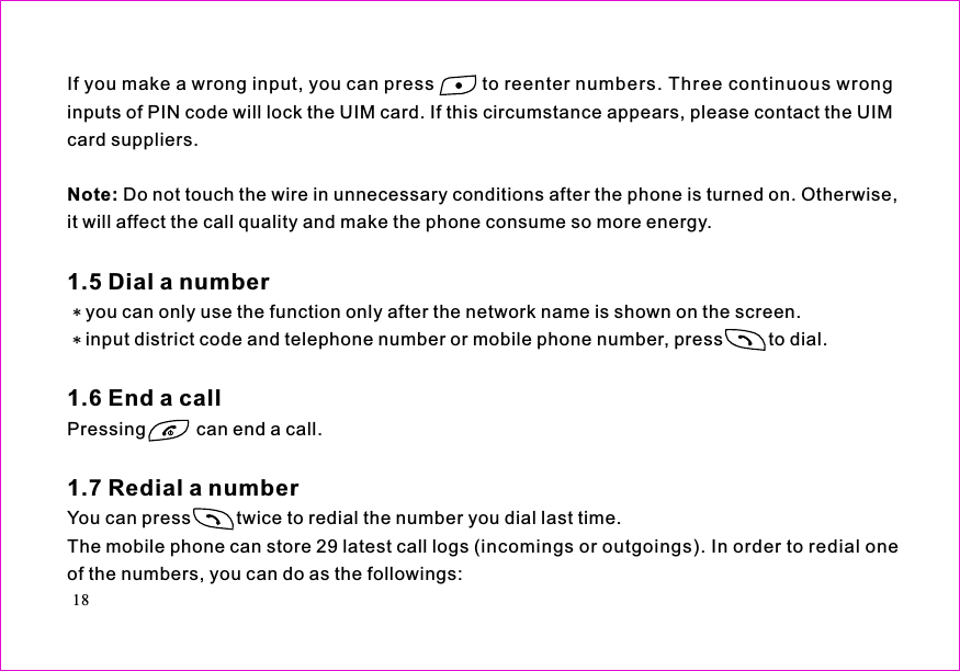 Note:If you make a wrong input, you can press to reenter numbers. Three continuous wronginputs of PIN code will lock the UIM card. If this circumstance appears, please contact the UIMcard suppliers.Do not touch the wire in unnecessary conditions after the phone is turned on. Otherwise,it will affect the call quality and make the phone consume so more energy.you can only use the function only after the network name is shown on the screen.input district code and telephone number or mobile phone number, press         to dial.Pressing          can end a call.You can press         twice to redial the number you dial last time.The mobile phone can store 29 latest call logs (incomings or outgoings). In order to redial oneof the numbers, you can do as the followings:1.5 Dial a number1.6 End a call1.7 Redial a number18