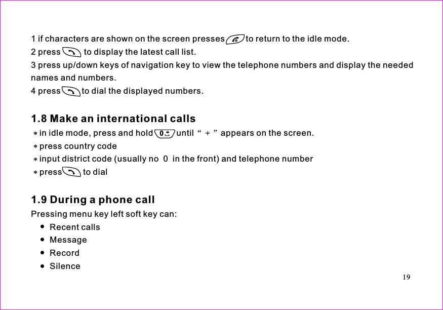 1 if characters are shown on the screen presses         to return to the idle mode.2 press          to display the latest call list.3 press up/down keys of navigation key to view the telephone numbers and display the needednames and numbers.4 press         to dial the displayed numbers.in idle mode, press and hold          until appears on the screen.press country codeinput district code (usually no  0  in the front) and telephone numberpress         to dialPressing menu key left soft key can:Recent callsMessageRecordSilence1.8 Make an international calls1.9 During a phone call190