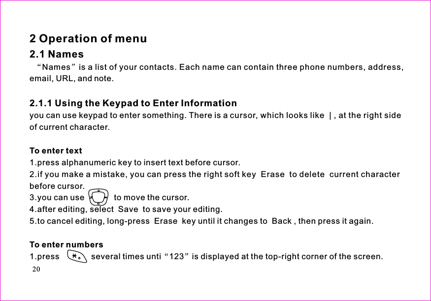 Names is a list of your contacts. Each name can contain three phone numbers, address,email, URL, and note.you can use keypad to enter something. There is a cursor, which looks like | , at the right sideof current character.1.press alphanumeric key to insert text before cursor.2.if you make a mistake, you can press the right soft key Erase to delete current characterbefore cursor.3.you can use             to move the cursor.4.after editing, select  Save  to save your editing.5.to cancel editing, long-press  Erase  key until it changes to  Back , then press it again.1.press              several times unti 123 is displayed at the top-right corner of the screen.2 Operation of menu2.1 Names2.1.1 Using the Keypad to Enter InformationTo enter textTo enter numbers20