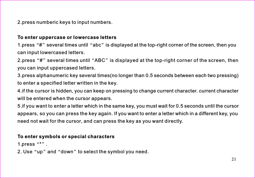 2.press numberic keys to input numbers.1.press # several times until abc is displayed at the top-right corner of the screen, then youcan input lowercased letters.2.press # several times until ABC is displayed at the top-right corner of the screen, thenyou can input uppercased letters.3.press alphanumeric key several times(no longer than 0.5 seconds between each two pressing)to enter a specified letter written in the key.4.if the cursor is hidden, you can keep on pressing to change current character. current characterwill be entered when the cursor appears.5.if you want to enter a letter which in the same key, you must wait for 0.5 seconds until the cursorappears, so you can press the key again. If you want to enter a letter which in a different key, youneed not wait for the cursor, and can press the key as you want directly.To enter uppercase or lowercase lettersTo enter symbols or special characters1.press * .2. Use up and down to select the symbol you need.21