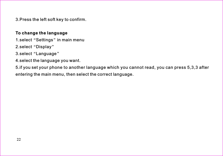 3.Press the left soft key to confirm.1.select Settings in main menu2.select Display3.select Language4.select the language you want.5.if you set your phone to another language which you cannot read, you can press 5,3,3 afterentering the main menu, then select the correct language.To change the language22