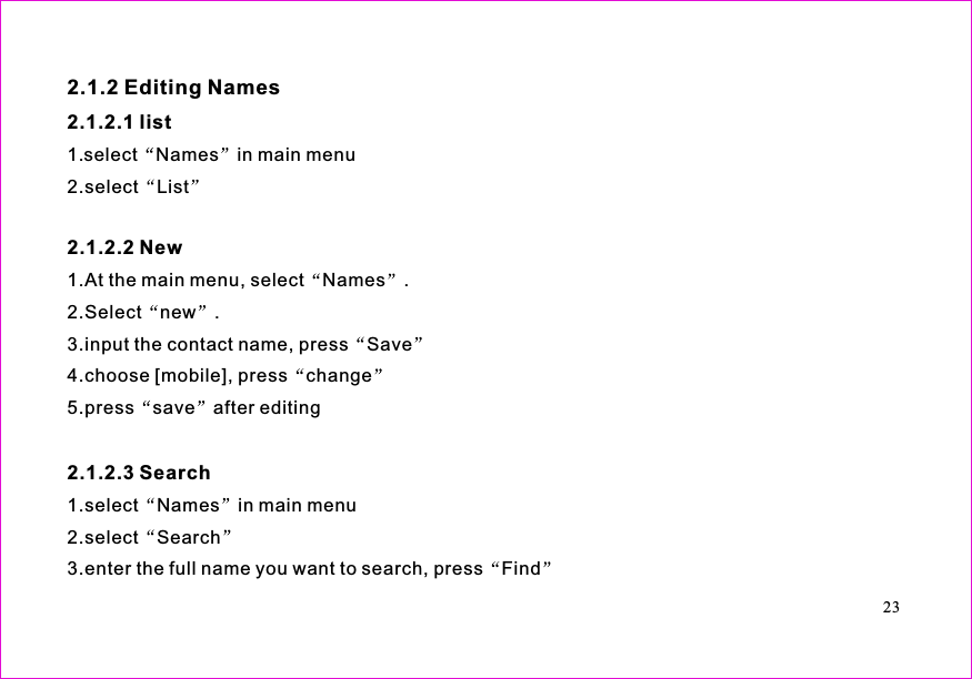 1.select Names in main menu2.select List1.At the main menu, select Names .2.Select new .3.input the contact name, press Save4.choose [mobile], press change5.press save after editing1.select Names in main menu2.select Search3.enter the full name you want to search, press Find2.1.2 Editing Names2.1.2.1 list2.1.2.2 New2.1.2.3 Search23