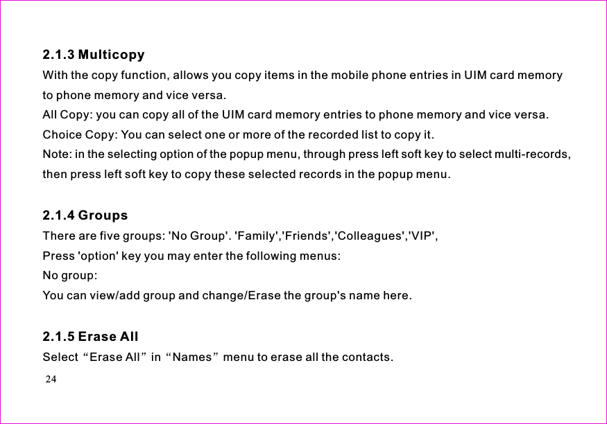 With the copy function, allows you copy items in the mobile phone entries in UIM card memoryto phone memory and vice versa.All Copy: you can copy all of the UIM card memory entries to phone memory and vice versa.Choice Copy: You can select one or more of the recorded list to copy it.Note: in the selecting option of the popup menu, through press left soft key to select multi-records,then press left soft key to copy these selected records in the popup menu.There are five groups: &apos;No Group&apos;. &apos;Family&apos;,&apos;Friends&apos;,&apos;Colleagues&apos;,&apos;VIP&apos;,Press &apos;option&apos; key you may enter the following menus:No group:You can view/add group and change/Erase the group&apos;s name here.Select Erase All in menu to erase all the contacts.2.1.3 Multicopy2.1.4 Groups2.1.5 Erase AllNames24