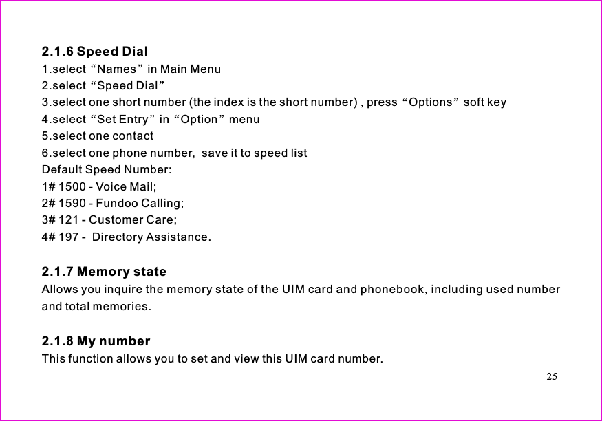 1.select in Main Menu2.select Speed Dial3.select one short number (the index is the short number) , press Options soft key4.select Set Entry in Option menu5.select one contact6.select one phone number,  save it to speed listDefault Speed Number:1# 1500 - Voice Mail;2# 1590 - Fundoo Calling;3# 121 - Customer Care;4# 197 -  Directory Assistance.Allows you inquire the memory state of the UIM card and phonebook, including used numberand total memories.This function allows you to set and view this UIM card number.2.1.6 Speed Dial2.1.7 Memory state2.1.8 My numberNames25