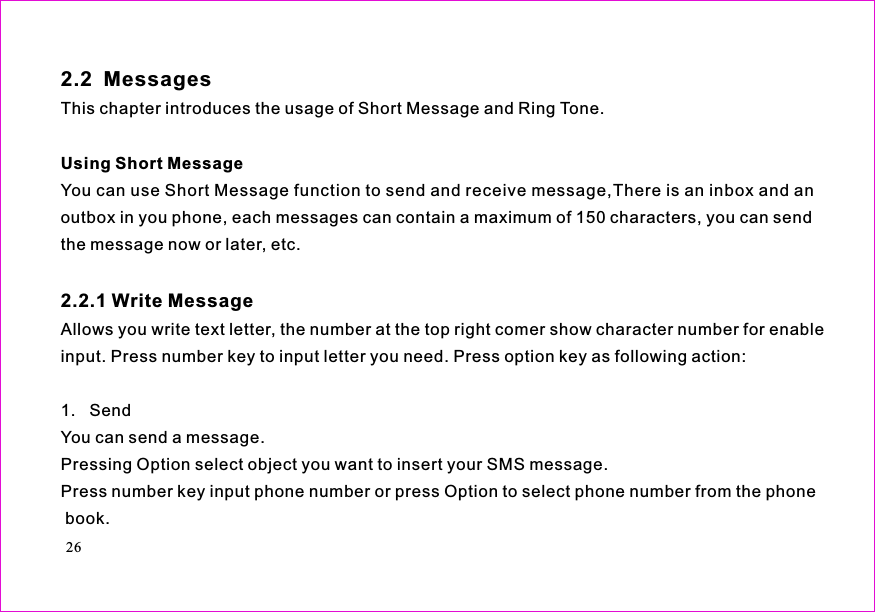 This chapter introduces the usage of Short Message and Ring Tone.You can use Short Message function to send and receive message,There is an inbox and anoutbox in you phone, each messages can contain a maximum of 150 characters, you can sendthe message now or later, etc.Allows you write text letter, the number at the top right comer show character number for enableinput. Press number key to input letter you need. Press option key as following action:1.   SendYou can send a message.Pressing Option select object you want to insert your SMS message.Press number key input phone number or press Option to select phone number from the phonebook.2.2  MessagesUsing Short Message2.2.1 Write Message26