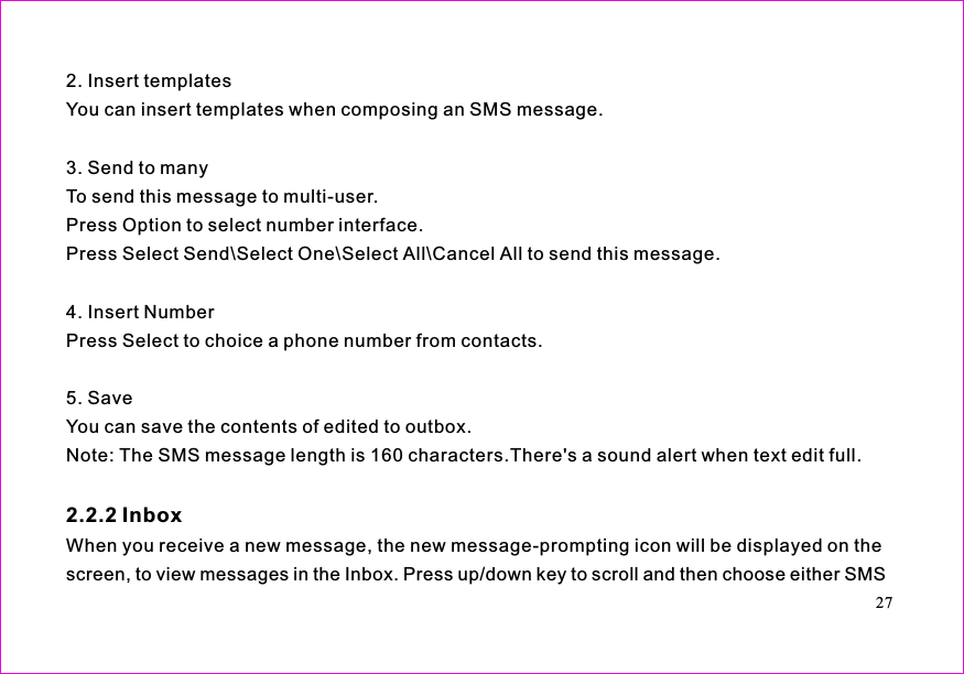 2. Insert templatesYou can insert templates when composing an SMS message.3. Send to manyTo send this message to multi-user.Press Option to select number interface.Press Select Send\Select One\Select All\Cancel All to send this message.4. Insert NumberPress Select to choice a phone number from contacts.5. SaveYou can save the contents of edited to outbox.Note: The SMS message length is 160 characters.There&apos;s a sound alert when text edit full.When you receive a new message, the new message-prompting icon will be displayed on thescreen, to view messages in the Inbox. Press up/down key to scroll and then choose either SMS2.2.2 Inbox27