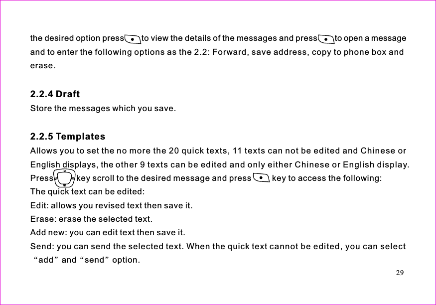 the desired option press to view the details of the messages and press to open a messageand to enter the following options as the 2.2: Forward, save address, copy to phone box anderase.Store the messages which you save.Allows you to set the no more the 20 quick texts, 11 texts can not be edited and Chinese orEnglish displays, the other 9 texts can be edited and only either Chinese or English display.Press          key scroll to the desired message and press         key to access the following:The quick text can be edited:Edit: allows you revised text then save it.Erase: erase the selected text.Add new: you can edit text then save it.Send: you can send the selected text. When the quick text cannot be edited, you can selectadd and send option.2.2.4 Draft2.2.5 Templates29