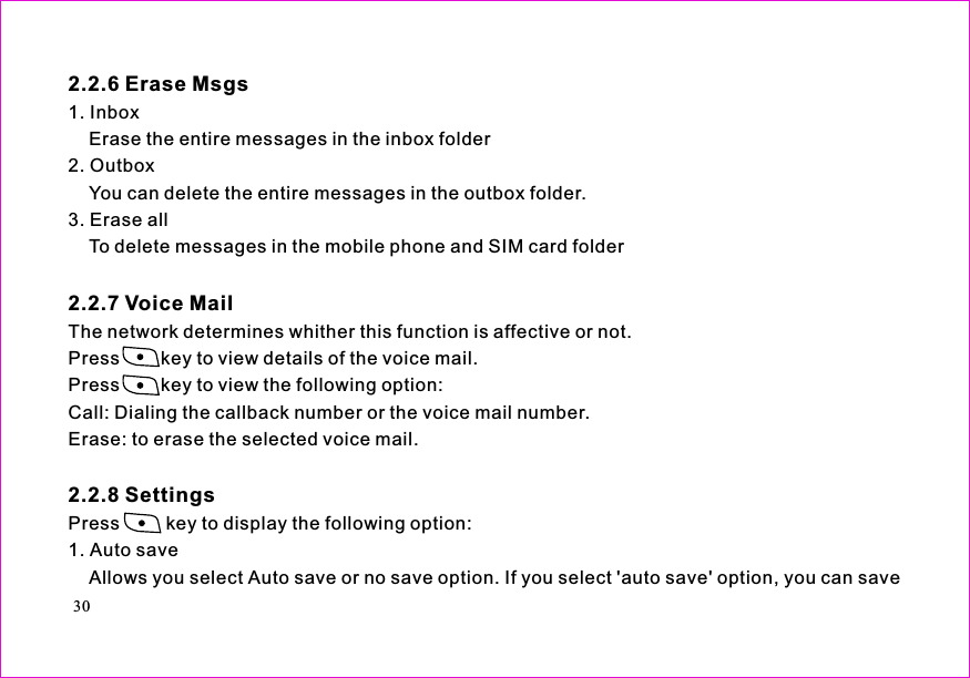 1.Erase the entire messages in the inbox folder2. OutboxYou can delete the entire messages in the outbox folder.3. Erase allTo delete messages in the mobile phone and SIM card folderThe network determines whither this function is affective or not.Press        key to view details of the voice mail.Press key to view the following option:Call: Dialing the callback number or the voice mail number.Erase: to erase the selected voice mail.Press         key to display the following option:1. Auto saveAllows you select Auto save or no save option. If you select &apos;auto save&apos; option, you can save2.2.7 Voice Mail2.2.8 Settings2.2.6 Erase MsgsInbox30