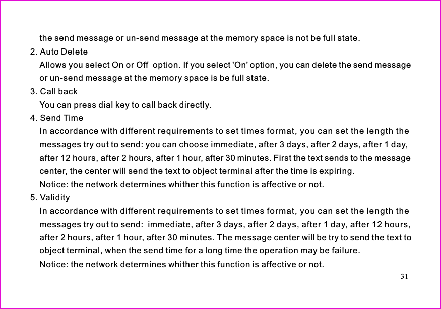 the send message or un-send message at the memory space is not be full state.2. Auto DeleteAllows you select On or Off  option. If you select &apos;On&apos; option, you can delete the send messageor un-send message at the memory space is be full state.3. Call backYou can press dial key to call back directly.4. Send TimeIn accordance with different requirements to set times format, you can set the length themessages try out to send: you can choose immediate, after 3 days, after 2 days, after 1 day,after 12 hours, after 2 hours, after 1 hour, after 30 minutes. First the text sends to the messagecenter, the center will send the text to object terminal after the time is expiring.Notice: the network determines whither this function is affective or not.5. ValidityIn accordance with different requirements to set times format, you can set the length themessages try out to send:  immediate, after 3 days, after 2 days, after 1 day, after 12 hours,after 2 hours, after 1 hour, after 30 minutes. The message center will be try to send the text toobject terminal, when the send time for a long time the operation may be failure.Notice: the network determines whither this function is affective or not.31