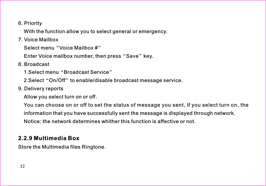 6. PriorityWith the function allow you to select general or emergency.7. Voice MailboxSelect menu Voice Mailbox #Enter Voice mailbox number, then press Save key.8. Broadcast1.Select menu Broadcast Service2.Select On/Off to enable/disable broadcast message service.9. Delivery reportsAllow you select turn on or off.You can choose on or off to set the status of message you sent, if you select turn on, theinformation that you have successfully sent the message is displayed through network.Notice: the network determines whither this function is affective or not.Store the Multimedia files Ringtone.2.2.9 Multimedia Box32