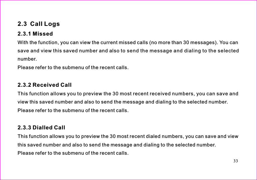 With the function, you can view the current missed calls (no more than 30 messages). You cansave and view this saved number and also to send the message and dialing to the selectednumber.Please refer to the submenu of the recent calls.This function allows you to preview the 30 most recent received numbers, you can save andview this saved number and also to send the message and dialing to the selected number.Please refer to the submenu of the recent calls.This function allows you to preview the 30 most recent dialed numbers, you can save and viewthis saved number and also to send the message and dialing to the selected number.Please refer to the submenu of the recent calls.2.3  Call Logs2.3.1 Missed2.3.2 Received Call2.3.3 Dialled Call33