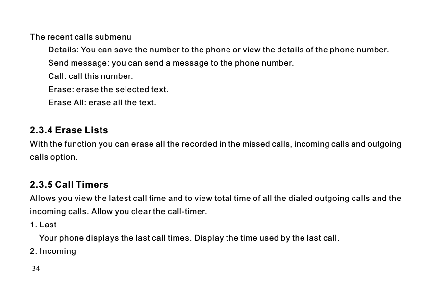 The recent calls submenuDetails: You can save the number to the phone or view the details of the phone number.Send message: you can send a message to the phone number.Call: call this number.Erase: erase the selected text.Erase All: erase all the text.With the function you can erase all the recorded in the missed calls, incoming calls and outgoingcalls option.Allows you view the latest call time and to view total time of all the dialed outgoing calls and theincoming calls. Allow you clear the call-timer.1. LastYour phone displays the last call times. Display the time used by the last call.2. Incoming2.3.4 Erase Lists2.3.5 Call Timers34