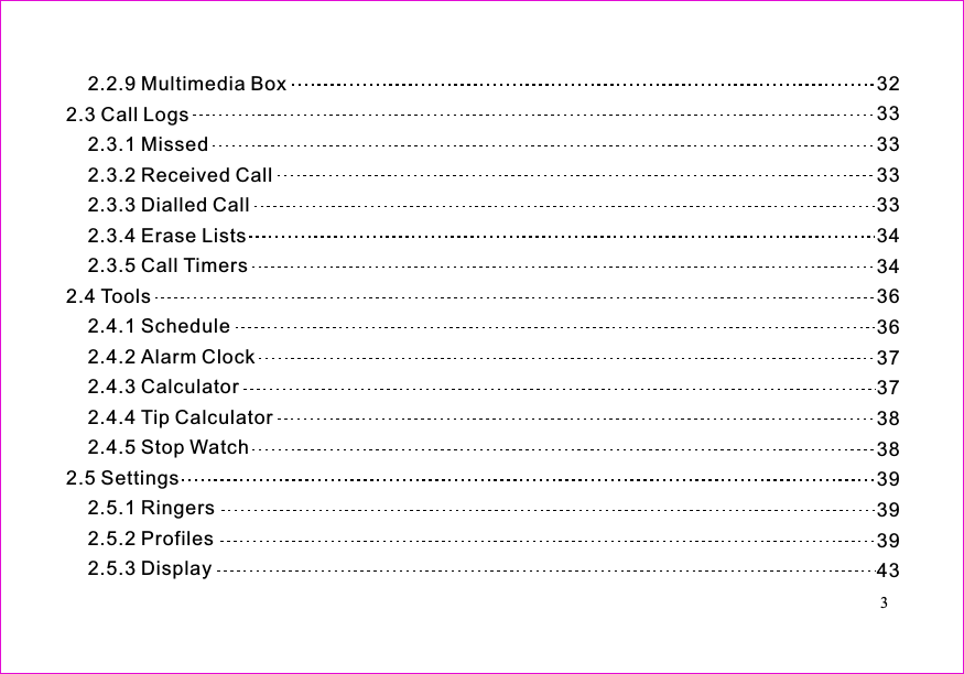 323333333334343636373738383939394332.2.9 Multimedia Box2.3 Call Logs2.3.1 Missed2.3.2 Received Call2.3.3 Dialled Call2.3.4 Erase Lists2.3.5 Call Timers2.4 Tools2.4.1 Schedule2.4.2 Alarm Clock2.4.3 Calculator2.4.4 Tip Calculator2.4.5 Stop Watch2.5 Settings2.5.1 Ringers2.5.2 Profiles2.5.3 Display