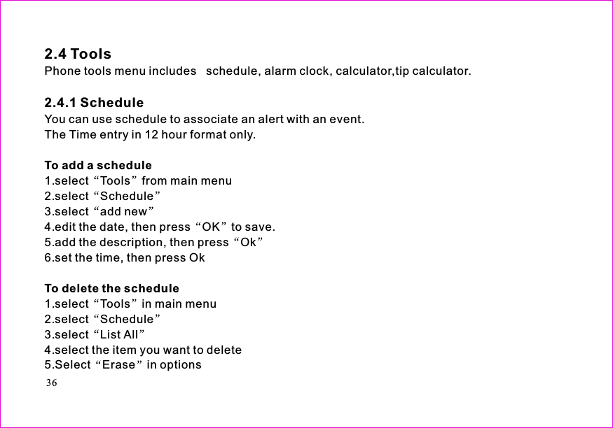 Phone tools menu includes   schedule, alarm clock, calculator,tip calculator.You can use schedule to associate an alert with an event.The Time entry in 12 hour format only.1.select Tools from main menu2.select Schedule3.select add new4.edit the date, then press OK to save.5.add the description, then press Ok6.set the time, then press Ok1.select Tools in main menu2.select Schedule3.select List All4.select the item you want to delete5.Select Erase in options2.4 Tools2.4.1 ScheduleTo add a scheduleTo delete the schedule36