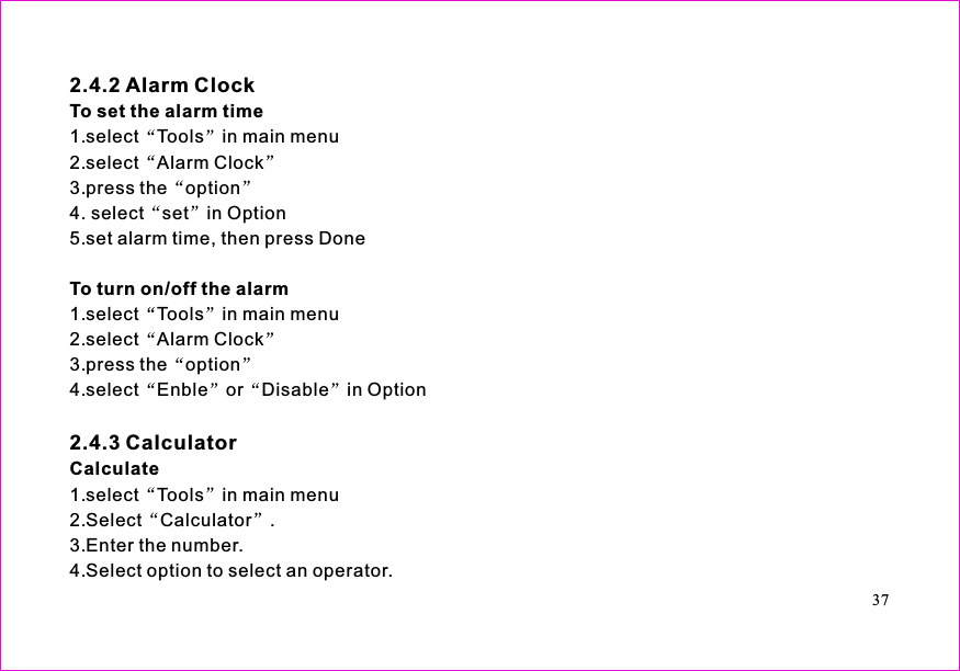 371.select Tools in main menu2.select Alarm Clock3.press the option4. select set in Option5.set alarm time, then press Done1.select Tools in main menu2.select Alarm Clock3.press the option4.select Enble or Disable in Option1.select Tools in main menu2.Select Calculator .3.Enter the number.4.Select option to select an operator.2.4.2 Alarm Clock2.4.3 CalculatorTo set the alarm timeTo turn on/off the alarmCalculate