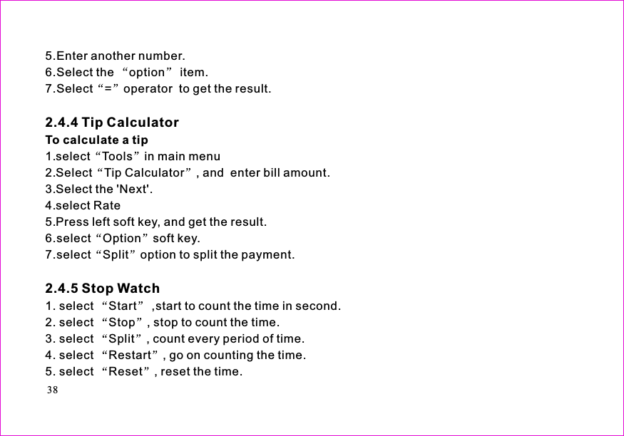 385.Enter another number.6.Select the option item.7.Select = operator  to get the result.1.select Tools in main menu2.Select Tip Calculator , and  enter bill amount.3.Select the &apos;Next&apos;.4.select Rate5.Press left soft key, and get the result.6.select Option soft key.7.select Split option to split the payment.1. select Start ,start to count the time in second.2. select Stop , stop to count the time.3. select Split , count every period of time.4. select Restart , go on counting the time.5. select Reset , reset the time.2.4.4 Tip Calculator2.4.5 Stop WatchTo calculate a tip