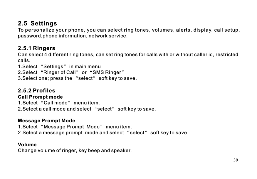 2.5  SettingsTo personalize your phone, you can select ring tones, volumes, alerts,phone information, network service.Can select different ring tones, can set ring tones for calls with or without caller id, restrictedcalls.1.Select Settings in main menu2.Select Ringer of Call or SMS Ringer3.Select one; press the select soft key to save.1.Select Call mode menu item.2.Select a call mode and select select soft key to save.1.Select Message Prompt  Mode menu item.2.Select a message prompt  mode and select select soft key to save.Change volume of ringer, key beep and speakerdisplay, call setup,password,.2.5.1 Ringers2.5.2 Profiles4Call Prompt modeMessage Prompt ModeVolume39