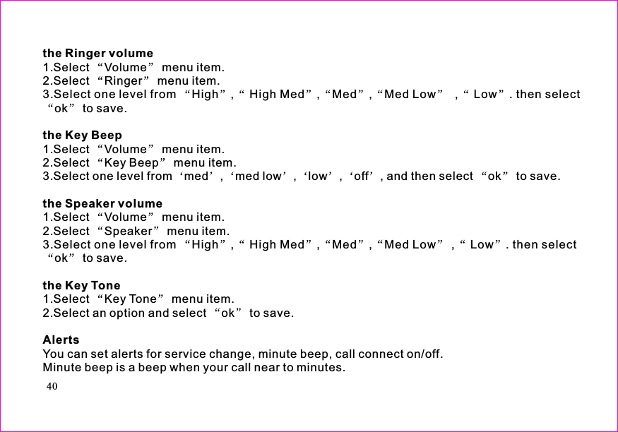 the Ringer volumethe Key Beepthe Speaker volumethe Key ToneAlerts1.Select Volume menu item.2.Select Ringer menu item.3.Select one level from High , High Med , Med , Med Low , Low . then selectok to save.1.Select Volume menu item.2.Select Key Beep menu item.3.Select one level from med , med low , low , off , and then select ok to save.1.Select Volume menu item.2.Select Speaker menu item.3.Select one level from High , High Med , Med , Med Low , Low . then selectok to save.1.Select Key Tone menu item.2.Select an option and select ok to save.You can set alerts for service change, minute beep, call connect on/off.Minute beep is a beep when your call near to minutes.40