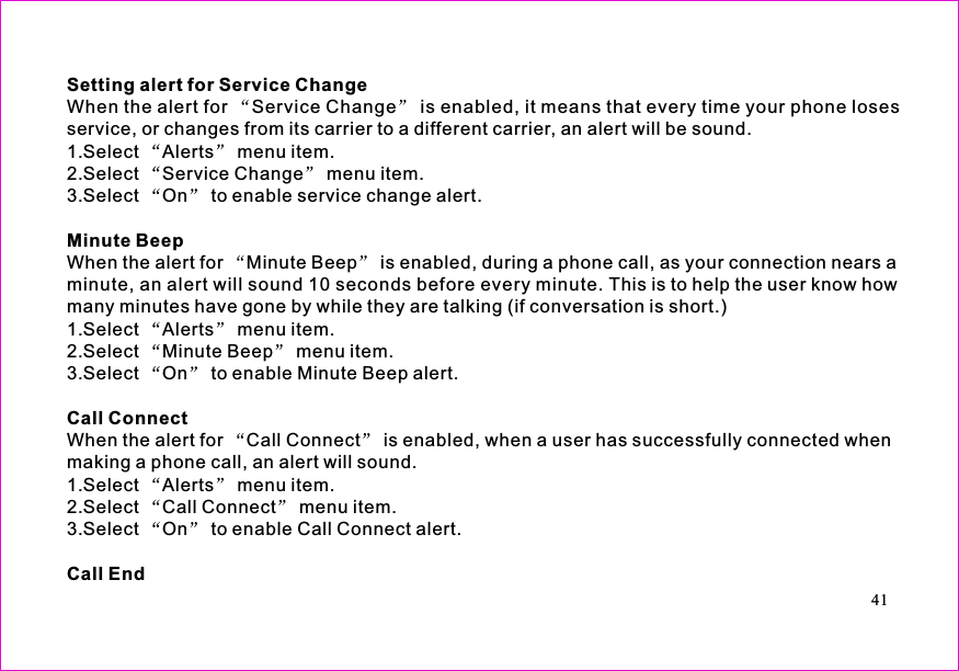 Setting alert for Service ChangeMinute BeepCall ConnectCall EndWhen the alert for Service Change is enabled, it means that every time your phone losesservice, or changes from its carrier to a different carrier, an alert will be sound.1.Select Alerts menu item.2.Select Service Change menu item.3.Select On to enable service change alert.When the alert for Minute Beep is enabled, during a phone call, as your connection nears aminute, an alert will sound 10 seconds before every minute. This is to help the user know howmany minutes have gone by while they are talking (if conversation is short.)1.Select Alerts menu item.2.Select Minute Beep menu item.3.Select On to enable Minute Beep alert.When the alert for Call Connect is enabled, when a user has successfully connected whenmaking a phone call, an alert will sound.1.Select Alerts menu item.2.Select Call Connect menu item.3.Select On to enable Call Connect alert.41