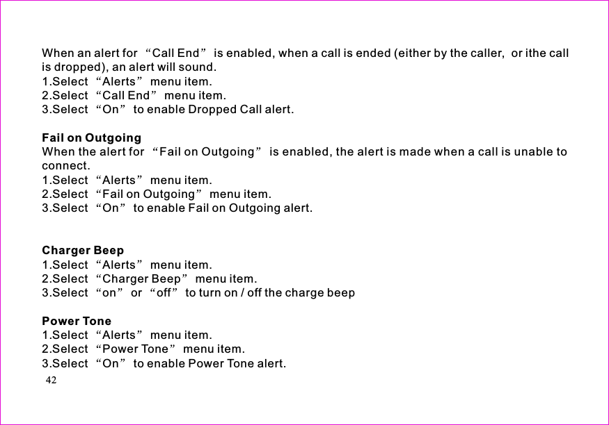 When an alert for Call End is enabled, when a call is ended (either by the caller,  or ithe callis dropped), an alert will sound.1.Select Alerts menu item.2.Select Call End menu item.3.Select On to enable Dropped Call alert.When the alert for Fail on Outgoing is enabled, the alert is made when a call is unable toconnect.1.Select Alerts menu item.2.Select Fail on Outgoing menu item.3.Select On to enable Fail on Outgoing alert.1.Select Alerts menu item.2.Select Charger Beep menu item.3.Select on or off to turn on / off the charge beep1.Select Alerts menu item.2.Select Power Tone menu item.3.Select On to enable Power Tone alert.Fail on OutgoingCharger BeepPower Tone42